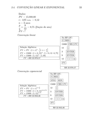 3.4. CONVENÇÃO LINEAR E EXPONENCIAL 33
Dados:
PV = 15.000,00
i= 12% a.a. = 0,12
n = 3 anos
p
q
=
9
12
= 0,75 (fração do ano)
FV =?
Convenção linear
Solução Algébrica:
FV = PV · (1 + i)n
· 1 + i · p
q
FV = 15000 · (1 + 0, 12)3
· [1 + 0, 12 · 0, 75]
FV = 15000 · (1, 12)3
· [1, 09]
FV =R$ 22.970,57
Na HP-12C:
f REG
15000 CHS PV
12 i
3 ENTER
9 ENTER
12 ÷ + n
FV
R$ 22.970,57
Convenção exponencial
Solução Algébrica:
FV = PV · (1 + i)
n+ p
q
FV = 15000 · (1 + 0, 12)3+0,75
FV = 15000 · (1, 12)3,75
FV =R$ 22.943,46
Na HP-12C:
f REG
STO EEX
15000 CHS PV
12 i
3 ENTER
9 ENTER
12 ÷ + n
FV
R$ 22.943,46
 