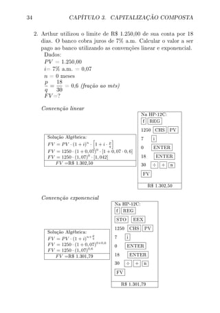 34 CAPÍTULO 3. CAPITALIZAÇÃO COMPOSTA
2. Arthur utilizou o limite de R$ 1.250,00 de sua conta por 18
dias. O banco cobra juros de 7% a.m. Calcular o valor a ser
pago ao banco utilizando as convenções linear e exponencial.
Dados:
PV = 1.250,00
i= 7% a.m. = 0,07
n = 0 meses
p
q
=
18
30
= 0,6 (fração ao mês)
FV =?
Convenção linear
Solução Algébrica:
FV = PV · (1 + i)n
· 1 + i · p
q
FV = 1250 · (1 + 0, 07)0
· [1 + 0, 07 · 0, 6]
FV = 1250 · (1, 07)0
· [1, 042]
FV =R$ 1.302,50
Na HP-12C:
f REG
1250 CHS PV
7 i
0 ENTER
18 ENTER
30 ÷ + n
FV
R$ 1.302,50
Convenção exponencial
Solução Algébrica:
FV = PV · (1 + i)
n+ p
q
FV = 1250 · (1 + 0, 07)0+0,6
FV = 1250 · (1, 07)0,6
FV =R$ 1.301,79
Na HP-12C:
f REG
STO EEX
1250 CHS PV
7 i
0 ENTER
18 ENTER
30 ÷ + n
FV
R$ 1.301,79
 