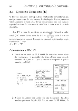 36 CAPÍTULO 3. CAPITALIZAÇÃO COMPOSTA
3.6 Desconto Composto (D)
O desconto composto corresponde ao abatimento por saldar-se um
compromisso antes do vencimento. É obtido pela diferença entre o
valor nominal e o valor atual de um compromisso que seja saldado
n períodos antes do vencimento, calculado o valor atual à taxa de
desconto.
Seja FV o valor de um título no vencimento (futuro), o valor
atual (PV) dessa dívida será de PV =
FV
(1 + i)n
onde i e n são
respectivamente a taxa de desconto e o prazo de antecipação. Logo,
o desconto D será:
D = FV − PV
Cálculos com a HP-12C
1. Um título no valor de R$ 6.500,00 foi saldado 4 meses antes
do vencimento. O possuidor do título obteve uma taxa de
desconto de 2,5%a.m. Qual o desconto composto e qual a
quantia recebida?
Dados:
FV = R$ 6.500,00
n = 4 meses
i = 2,5% a.m = 0,025
D = ?
PV = ?
Solução Algébrica:
PV = F V
(1+i)n
PV = 6500
(1,025)4
PV = R$ 5.888,68
D = FV − PV
D = 6500 − 5888, 68
D = R$ 611,32
Na HP-12C:
6500 CHS FV
4 n
2,5 i
PV
R$ 5.888,68
5888,68 CHS
6500 +
R$ 611,32
2. A Casa de Carnes Boi Gordo tem um cheque pré- datado a
receber que vence daqui a 120 dias no valor de R$ 900,00. O
 