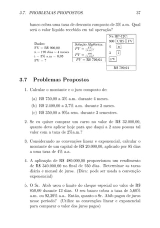 3.7. PROBLEMAS PROPOSTOS 37
banco cobra uma taxa de desconto composto de 3% a.m. Qual
será o valor líquido recebido em tal operação?
Dados:
FV = R$ 900,00
n = 120 dias = 4 meses
i = 3% a.m = 0,03
PV = ?
Solução Algébrica:
PV = F V
(1+i)n
PV = 900
(1,03)4
PV = R$ 799,64
Na HP-12C:
900 CHS FV
4 n
3 i
PV
R$ 799,64
3.7 Problemas Propostos
1. Calcular o montante e o juro composto de:
(a) R$ 750,00 a 3% a.m. durante 4 meses.
(b) R$ 2.400,00 a 2,7% a.m. durante 2 meses.
(c) R$ 350,00 a 9%a sem. durante 3 semestres.
2. Se eu quiser comprar um carro no valor de R$ 32.000,00,
quanto devo aplicar hoje para que daqui a 2 anos possua tal
valor com a taxa de 2%a.m.?
3. Considerando as convenções linear e exponencial, calcular o
montante de um capital de R$ 20.000,00, aplicado por 85 dias
a uma taxa de 4% a.a.
4. A aplicação de R$ 480.000,00 proporcionou um rendimento
de R$ 340.000,00 no nal de 230 dias. Determinar as taxas
diária e mensal de juros. (Dica: pode ser usada a convenção
exponencial)
5. O Sr. Abib usou o limite do cheque especial no valor de R$
850,00 durante 13 dias. O seu banco cobra a taxa de 5,60%
a.m. ou 92,29% a.a.. Então, quanto o Sr. Abib pagou de juros
nesse período? (Utilize as convenções linear e exponencial
para comparar o valor dos juros pagos)
 