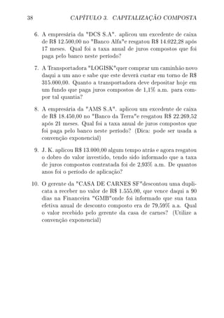 38 CAPÍTULO 3. CAPITALIZAÇÃO COMPOSTA
6. A empresária da DCS S.A. aplicou um excedente de caixa
de R$ 12.500,00 no Banco Alfae resgatou R$ 14.022,28 após
17 meses. Qual foi a taxa anual de juros compostos que foi
paga pelo banco neste período?
7. A Transportadora LOGISKquer comprar um caminhão novo
daqui a um ano e sabe que este deverá custar em torno de R$
315.000,00. Quanto a transportadora deve depositar hoje em
um fundo que paga juros compostos de 1,1% a.m. para com-
por tal quantia?
8. A empresária da AMS S.A. aplicou um excedente de caixa
de R$ 18.450,00 no Banco da Terrae resgatou R$ 22.269,52
após 21 meses. Qual foi a taxa anual de juros compostos que
foi paga pelo banco neste período? (Dica: pode ser usada a
convenção exponencial)
9. J. K. aplicou R$ 13.000,00 algum tempo atrás e agora resgatou
o dobro do valor investido, tendo sido informado que a taxa
de juros compostos contratada foi de 2,93% a.m. De quantos
anos foi o período de aplicação?
10. O gerente da CASA DE CARNES SFdescontou uma dupli-
cata a receber no valor de R$ 1.555,00, que vence daqui a 90
dias na Financeira GMBonde foi informado que sua taxa
efetiva anual de desconto composto era de 79,59% a.a. Qual
o valor recebido pelo gerente da casa de carnes? (Utilize a
convenção exponencial)
 