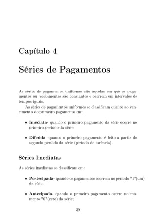Capítulo 4
Séries de Pagamentos
As séries de pagamentos uniformes são aquelas em que os paga-
mentos ou recebimentos são constantes e ocorrem em intervalos de
tempos iguais.
As séries de pagamentos uniformes se classicam quanto ao ven-
cimento do primeiro pagamento em:
• Imediata- quando o primeiro pagamento da série ocorre no
primeiro período da série;
• Diferida- quando o primeiro pagamento é feito a partir do
segundo período da série (período de carência).
Séries Imediatas
As séries imediatas se classicam em:
• Postecipada- quando os pagamentos ocorrem no período 1(um)
da série.
• Antecipada- quando o primeiro pagamento ocorre no mo-
mento 0(zero) da série;
39
 