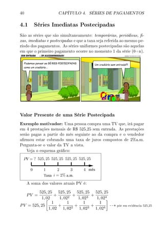 40 CAPÍTULO 4. SÉRIES DE PAGAMENTOS
4.1 Séries Imediatas Postecipadas
São as séries que são simultaneamente: temporárias, periódicas, -
xas, imediatas e postecipadas e que a taxa seja referida ao mesmo pe-
ríodo dos pagamentos. As séries uniformes postecipadas são aquelas
em que o primeiro pagamento ocorre no momento 1 da série (0+n).
Valor Presente de uma Série Postecipada
Exemplo motivador: Uma pessoa compra uma TV que, irá pagar
em 4 prestações mensais de R$ 525,25 sem entrada. As prestações
serão pagas a partir do mês seguinte ao da compra e o vendedor
armou estar cobrando uma taxa de juros compostos de 2%a.m.
Pergunta-se o valor da TV a vista.
Veja o esquema gráco:
A soma dos valores atuais PV é:
PV =
525, 25
1, 02
+
525, 25
1, 022
+
525, 25
1, 023
+
525, 25
1, 024
PV = 525, 25
1
1, 02
+
1
1, 022
+
1
1, 023
+
1
1, 024
pôr em evidência 525,25
 