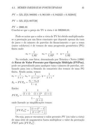 4.1. SÉRIES IMEDIATAS POSTECIPADAS 41
PV = 525, 25[0, 980392 + 0, 961169 + 0, 942322 + 0, 923845]
PV = 525, 25[3, 807729]
PV = 2000, 01
Conclui-se que o preço da TV à vista é de R$2000,01.
Pode-se notar que o valor a vista da TV foi obtido multiplicando-
se a prestação por um fator constante que depende apenas da taxa
de juros e do número de parcelas do nanciamento e que a soma
(entre colchetes) é de termos de uma progressão geométrica (PG)
nita onde:
a1 =
1
1, 02
, a4 =
1
1, 024
e q =
1
1, 02
Na verdade, esse fator, denominado por Teixeira e Netto (1998)
de Fator de Valor Presente por Operação Múltipla (FVPm),
pode ser generalizado para qualquer taxa e número de parcelas, uti-
lizando para isso a fórmula do somatório dos termos de uma PG
nita. Sendo assim, temos:
a1 =
1
1 + i
, an =
1
(1 + i)n
, q =
1
1 + i
e
Sn = FV Pm =
a1 − an.q
1 − q
Então:
FV Pm =
1
(1 + i)
−
1
(1 + i)n
·
1
(1 + i)
1 −
1
(1 + i)
onde fazendo as simplicações temos:
[FV Pm]n
i =
(1 + i)n − 1
(1 + i)n · i
Ou seja, para se encontrar o valor presente PV (ou valor a vista)
de uma série de pagamentos basta multiplicar o valor da prestação
PMT pelo [FV Pm]n
i .
 