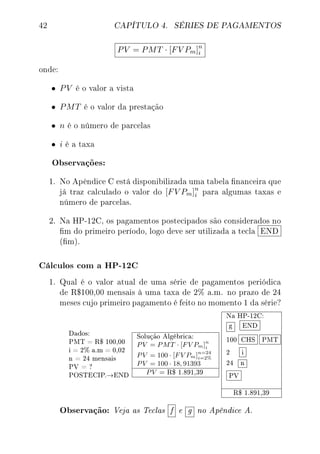 42 CAPÍTULO 4. SÉRIES DE PAGAMENTOS
PV = PMT · [FV Pm]n
i
onde:
• PV é o valor a vista
• PMT é o valor da prestação
• n é o número de parcelas
• i é a taxa
Observações:
1. No Apêndice C está disponibilizada uma tabela nanceira que
já traz calculado o valor do [FV Pm]n
i para algumas taxas e
número de parcelas.
2. Na HP-12C, os pagamentos postecipados são considerados no
m do primeiro período, logo deve ser utilizada a tecla END
(m).
Cálculos com a HP-12C
1. Qual é o valor atual de uma série de pagamentos periódica
de R$100,00 mensais à uma taxa de 2% a.m. no prazo de 24
meses cujo primeiro pagamento é feito no momento 1 da série?
Dados:
PMT = R$ 100,00
i = 2% a.m = 0,02
n = 24 mensais
PV = ?
POSTECIP.→END
Solução Algébrica:
PV = PMT · [FV Pm]n
i
PV = 100 · [FV Pm]n=24
i=2%
PV = 100 · 18, 91393
PV = R$ 1.891,39
Na HP-12C:
g END
100 CHS PMT
2 i
24 n
PV
R$ 1.891,39
Observação: Veja as Teclas f e g no Apêndice A.
 
