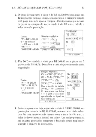 4.1. SÉRIES IMEDIATAS POSTECIPADAS 43
2. O preço de um carro à vista é de R$ 15.000,00 e será pago em
12 prestações mensais iguais, sem entrada e a primeira parcela
será paga um mês após a compra. Considerando que a taxa
de juros na compra do carro usado é de 3% a.m., calcule o
valor de cada prestação.
Dados:
PV = R$ 15.000,00
n = 12 mensais
i = 3% a.m = 0,03
PMT = ?
POSTECIP.→END
Solução Algébrica:
PMT = P V
[F V Pm]n
i
PMT = 15000
[F V Pm]n=12
i=3%
PMT = 15000
9,95400
PMT = R$ 1.506,93
Na HP-12C:
g END
15000 CHS PV
12 n
3 i
PMT
R$ 1.506,93
3. Um DVD é vendido a vista por R$ 269,00 ou a prazo em 5
parcelas de R$ 58,74. Descubra a taxa de juros mensais nessa
negociação.
Dados:
PV = R$ 269,00
PMT = R$ 58,74
n = 5 mensais
i = ?
POSTECIP.→END
Solução Algébrica:
PV = PMT · [FV Pm]n
i
269 = 58, 74·[FV Pm]n=5
i
[FV Pm]n=5
i = 269
58,74
[FV Pm]n=5
i = 4, 57950
Com o auxílio da tabela
[FV Pm]n
i do Apêndice
C, procura-se na linha
n = 5 qual a taxa mais
aproximada ou igual ao
fator calculado.
i = 3% a.m
Na HP-12C:
g END
269 CHS PV
58,74 PMT
5 n
i
3% a.m
4. João comprou uma loja, cujo valor a vista é R$ 300.000,00, em
prestações mensais de R$ 19.676,05, sem entrada. João achou
que fez bom negócio pois mesmo com a taxa de 4% a.m., o
valor do investimento mensal era baixo. Um amigo perguntou
em quantas prestações comprara e João não soube responder.
Calcule o número de prestações.
 