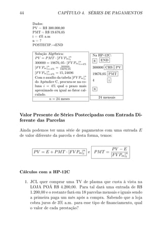 44 CAPÍTULO 4. SÉRIES DE PAGAMENTOS
Dados:
PV = R$ 300.000,00
PMT = R$ 19.676,05
i = 4% a.m
n = ?
POSTECIP.→END
Solução Algébrica:
PV = PMT · [FV Pm]n
i
300000 = 19676, 05 · [FV Pm]n
i=4%
[FV Pm]n
i=4% = 300000
19676,05
[FV Pm]n
i=4% = 15, 24696
Com o auxílio da tabela [FV Pm]n
i
do Apêndice C, procura-se na co-
luna i = 4% qual o prazo mais
aproximado ou igual ao fator cal-
culado.
n = 24 meses
Na HP-12C:
g END
300000 CHS PV
19676,05 PMT
4 i
n
24 mensais
Valor Presente de Séries Postecipadas com Entrada Di-
ferente das Parcelas
Ainda podemos ter uma série de pagamentos com uma entrada E
de valor diferente da parcela e desta forma, temos:
PV = E + PMT · [FV Pm]n
i e PMT =
PV − E
[FV Pm]n
i
Cálculos com a HP-12C
1. JCL quer comprar uma TV de plasma que custa à vista na
LOJA POÁ R$ 4.200,00. Para tal dará uma entrada de R$
1.200,00 e o restante fará em 18 parcelas mensais e iguais sendo
a primeira paga um mês após a compra. Sabendo que a loja
cobra juros de 3% a.m. para esse tipo de nanciamento, qual
o valor de cada prestação?
 