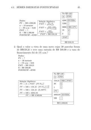 4.1. SÉRIES IMEDIATAS POSTECIPADAS 45
Dados:
PV = R$ 4.200,00
n = 18 mensais
i = 3% a.m = 0,03
PMT = ?
E = R$ 1.200,00
POSTECIP.→END
Solução Algébrica:
PMT = P V −E
[F V Pm]n
i
PMT = 4200−1200
[F V Pm]n=18
i=3%
PMT = 3000
13,75351
PMT = R$ 218,13
Na HP-12C:
g END
4200 ENTER
1200 -
3000 CHS PV
18 n
3 i
PMT
R$ 218,13
2. Qual o valor a vista de uma moto cujas 30 parcelas foram
de R$158,21 e teve uma entrada de R$ 500,00 e a taxa do
nanciamento foi de 1% a.m.?
Dados:
PV = ?
n = 30 mensais
i = 1% a.m = 0,01
PMT = R$ 158,21
E= R$ 500,00
POSTECIP.→END
Solução Algébrica:
PV = E + PMT · [FV Pm]n
i
PV = 500 + 158, 21 · [FV Pm]n=30
i=1%
PV = 500 + 158, 21 · 25, 80771
PV = 500 + 4083, 04
PV = R$ 4.583,04
Na HP-12C:
g END
158,21 CHS PMT
30 n
1 i
PV
4083,04 ENTER
500 +
R$ 4.583,04
 