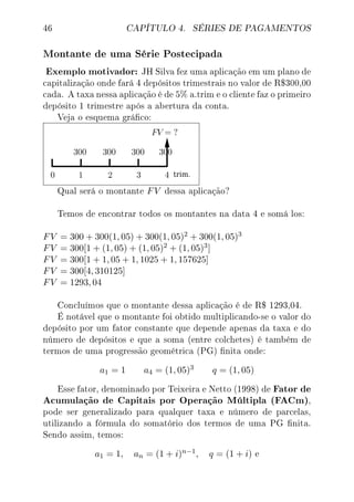 46 CAPÍTULO 4. SÉRIES DE PAGAMENTOS
Montante de uma Série Postecipada
Exemplo motivador: JH Silva fez uma aplicação em um plano de
capitalização onde fará 4 depósitos trimestrais no valor de R$300,00
cada. A taxa nessa aplicação é de 5% a.trim e o cliente faz o primeiro
depósito 1 trimestre após a abertura da conta.
Veja o esquema gráco:
Qual será o montante FV dessa aplicação?
Temos de encontrar todos os montantes na data 4 e somá los:
FV = 300 + 300(1, 05) + 300(1, 05)2 + 300(1, 05)3
FV = 300[1 + (1, 05) + (1, 05)2 + (1, 05)3]
FV = 300[1 + 1, 05 + 1, 1025 + 1, 157625]
FV = 300[4, 310125]
FV = 1293, 04
Concluímos que o montante dessa aplicação é de R$ 1293,04.
É notável que o montante foi obtido multiplicando-se o valor do
depósito por um fator constante que depende apenas da taxa e do
número de depósitos e que a soma (entre colchetes) é também de
termos de uma progressão geométrica (PG) nita onde:
a1 = 1 a4 = (1, 05)3 q = (1, 05)
Esse fator, denominado por Teixeira e Netto (1998) de Fator de
Acumulação de Capitais por Operação Múltipla (FACm),
pode ser generalizado para qualquer taxa e número de parcelas,
utilizando a fórmula do somatório dos termos de uma PG nita.
Sendo assim, temos:
a1 = 1, an = (1 + i)n−1, q = (1 + i) e
 
