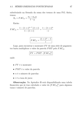 4.1. SÉRIES IMEDIATAS POSTECIPADAS 47
substituindo na fórmula da soma dos termos de uma P.G. nita,
temos:
Sn = FACm =
a1 − an.q
1 − q
Então:
FACm =
1 − (1 + i)n−1.(1 + i)
1 − (1 + i)
=
1 − (1 + i)n
−i
FACm =
(1 + i)n − 1
i
Logo, para encontrar o montante FV de uma série de pagamen-
tos basta multiplicar o valor da parcela PMT pelo FACm.
FV = PMT · [FACm]n
i
onde:
• FV é o montante
• PMT é o valor da parcela
• n é o número de parcelas
• i é a taxa de juros
Observação: No Apêndice B está disponibilizada uma tabela
nanceira que já traz calculado o valor do [FACm]n
i para algumas
taxas e número de parcelas.
 