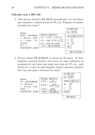 48 CAPÍTULO 4. SÉRIES DE PAGAMENTOS
Cálculos com a HP-12C
1. Uma pessoa deposita R$ 500,00 mensalmente em um banco
que remunera o capital à taxa de 2% a.m. Pergunta-se quanto
possuirá em 2 anos?
Dados:
PMT = R$ 500,00
i = 2% a.m = 0,02
n = 2 anos = 24
mensais
FV = ?
POSTECIP.→END
Solução Algébrica:
FV = PMT · [FACm]n
i
FV = 500 · [FACm]n=24
i=2%
FV = 500 · 30, 42186
FV = R$ 15.210,93
Na HP-12C:
g END
500 CHS PMT
2 i
24 n
FV
R$ 15.210,93
2. Preciso juntar R$ 20.000,00 no prazo de 20 meses. Se zer
depósitos mensais durante este prazo em uma caderneta de
poupança de um banco que paga uma taxa de 1% a.m., qual
deverá ser o valor de cada depósito sendo o primeiro depósito
feito um mês após a abertura da conta?
Dados:
FV = R$ 20.000,00
n = 20 meses
i = 1% a.m = 0,01
PMT= ?
POSTECIP.→END
Solução Algébrica:
PMT = F V
[F ACm]n
i
PMT = 20000
[F ACm]n=20
i=1%
PMT = 20000
22,01900
PMT = R$ 908,31
Na HP-12C:
g END
20000 CHS FV
20 n
1 i
PMT
R$ 908,31
 