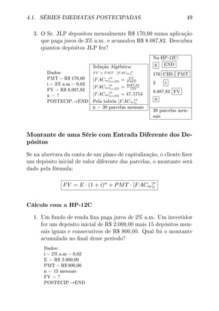 4.1. SÉRIES IMEDIATAS POSTECIPADAS 49
3. O Sr. JLP depositou mensalmente R$ 170,00 numa aplicação
que paga juros de 3% a.m. e acumulou R$ 8.087,82. Descubra
quantos depósitos JLP fez?
Dados:
PMT = R$ 170,00
i = 3% a.m = 0,03
FV = R$ 8.087,82
n = ?
POSTECIP.→END
Solução Algébrica:
F V = P MT · [F ACm]n
i
[FACm]n
i=3% = F V
P MT
[FACm]n
i=3% = 8087,82
170
[FACm]n
i=3% = 47, 5754
Pela tabela [FACm]n
i
n = 30 parcelas mensais
Na HP-12C:
g END
170 CHS PMT
3 i
8.087,82 FV
n
30 parcelas men-
sais
Montante de uma Série com Entrada Diferente dos De-
pósitos
Se na abertura da conta de um plano de capitalização, o cliente zer
um depósito inicial de valor diferente das parcelas, o montante será
dado pela fórmula:
FV = E · (1 + i)n + PMT · [FACm]n
i
Cálculo com a HP-12C
1. Um fundo de renda xa paga juros de 2% a.m. Um investidor
fez um depósito inicial de R$ 2.000,00 mais 15 depósitos men-
sais iguais e consecutivos de R$ 800,00. Qual foi o montante
acumulado no nal desse período?
Dados:
i = 2% a.m = 0,02
E = R$ 2.000,00
PMT = R$ 800,00
n = 15 mensais
FV = ?
POSTECIP.→END
 