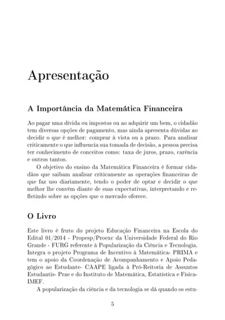 Apresentação
A Importância da Matemática Financeira
Ao pagar uma dívida ou impostos ou ao adquirir um bem, o cidadão
tem diversas opções de pagamento, mas ainda apresenta dúvidas ao
decidir o que é melhor: comprar à vista ou a prazo. Para analisar
criticamente o que inuencia sua tomada de decisão, a pessoa precisa
ter conhecimento de conceitos como: taxa de juros, prazo, carência
e outros tantos.
O objetivo do ensino da Matemática Financeira é formar cida-
dãos que saibam analisar criticamente as operações nanceiras de
que faz uso diariamente, tendo o poder de optar e decidir o que
melhor lhe convém diante de suas expectativas, interpretando e re-
etindo sobre as opções que o mercado oferece.
O Livro
Este livro é fruto do projeto Educação Financeira na Escola do
Edital 01/2014 - Propesp/Proexc da Universidade Federal do Rio
Grande - FURG referente à Popularização da Ciência e Tecnologia.
Integra o projeto Programa de Incentivo à Matemática- PRIMA e
tem o apoio da Coordenação de Acompanhamento e Apoio Peda-
gógico ao Estudante- CAAPE ligada à Pró-Reitoria de Assuntos
Estudantis- Prae e do Instituto de Matemática, Estatística e Física-
IMEF.
A popularização da ciência e da tecnologia se dá quando os estu-
5
 