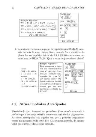 50 CAPÍTULO 4. SÉRIES DE PAGAMENTOS
Solução Algébrica:
FV = E · (1 + i)n
+ PMT · [FACm]n
i
FV = 2000·(1, 02)15
+800·[FACm]n=15
i=2%
FV = 2000·1, 34587+800·[17, 293417]
FV = 2691, 74 + 13834, 73
FV = R$ 16.526,47
Na HP-12C:
g END
2000 CHS PV
800 CHS PMT
15 n
2 i
FV
R$ 16.526,47
2. Amorim investiu em um plano de capitalização R$432,50 men-
sais durante 3 anos. Além disso, quando fez a abertura do
plano fez um depósito inicial de R$ 1.500,00 e acumulou um
montante de R$20.776,90. Qual a taxa de juros desse plano?
Dados:
PMT = R$ 432,50
n = 3 anos = 36
mensais
E = R$ 1.500,00
FV = R$ 20.776,90
i = ?
POSTECIP.→END
Solução Algébrica:
Para encontrar a taxa
em um nanciamento
com 'n' parcelas, é ne-
cessário resolver uma
equação de grau 'n',
que muitas vezes é uti-
lizado métodos iterati-
vos onde se perde muito
tempo, por isso será
mostrada a solução na
HP-12C
Na HP-12C:
g END
432,50 CHS PMT
1500 CHS PV
36 n
20776,90 FV
i
1% a.m
4.2 Séries Imediatas Antecipadas
São séries do tipo: temporárias, periódicas, xas, imediatas e anteci-
padas e que a taxa seja referida ao mesmo período dos pagamentos.
As séries antecipadas são aquelas em que o primeiro pagamento
ocorre no momento 0 da série, isto é, a primeira parcela, de mesmo
valor das outras, é dada como entrada.
 