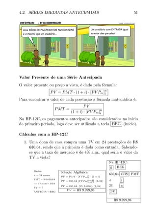 4.2. SÉRIES IMEDIATAS ANTECIPADAS 51
Valor Presente de uma Série Antecipada
O valor presente ou preço a vista, é dado pela fórmula:
PV = PMT · (1 + i) · [FV Pm]n
i
Para encontrar o valor de cada prestação a fórmula matemática é:
PMT =
PV
(1 + i) · [FV Pm]n
i
Na HP-12C, os pagamentos antecipados são considerados no início
do primeiro período, logo deve ser utilizada a tecla BEG (início).
Cálculos com a HP-12C
1. Uma dona de casa compra uma TV em 24 prestações de R$
630,64, sendo que a primeira é dada como entrada. Sabendo-
se que a taxa de mercado é de 4% a.m., qual seria o valor da
TV a vista?
Dados:
n = 24 meses
PMT = R$ 630,64
i = 4% a.m = 0,04
PV = ?
ANTECIP.→BEG
Solução Algébrica:
P V = P MT · [F V Pm]n
i · (1 + i)
P V = 630, 64·[F V Pm]n=24
i=4% ·(1, 04)
P V = 630, 64 · [15, 24696] · (1, 04)
PV = R$ 9.999,96
Na HP-12C:
g BEG
630,64 CHS PMT
4 i
24 n
PV
R$ 9.999,96
 