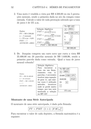 52 CAPÍTULO 4. SÉRIES DE PAGAMENTOS
2. Uma moto é vendida a vista por R$ 4.500,00 ou em 5 presta-
ções mensais, sendo a primeira dada no ato da compra como
entrada. Calcule o valor de cada prestação sabendo que a taxa
de juros é de 5% a.m.
Dados:
PV = R$ 4.500,00
n = 5 mensais
i = 5% a.m = 0,05
PMT = ?
ANTECIP.→BEG
Solução Algébrica:
PMT = P V
[F V Pm]n
i ·(1+i)
PMT = 4500
[F V Pm]n=5
i=5%
·(1+0,05)
PMT = 4500
4,32948·(1,05)
PMT = 4500
4,54595
PMT = R$ 989,89
Na HP-12C:
g BEG
4500 CHS PV
5 i
5 n
PMT
R$ 989,89
3. Dr. Joaquim comprou um carro novo que custa a vista R$
35.400,00 em 24 parcelas mensais de R$ 1.649,90, sendo a
primeira parcela dada como entrada. Qual a taxa de juros
mensal cobrada?
Dados:
PV = R$ 35.400,00
n = 24 mensais
PMT = R$ 1.649,90
i = ?
ANTECIP.→BEG
Solução Algébrica:
Para encontrar a
taxa em um nan-
ciamento com 'n'
parcelas, é necessário
resolver uma equação
de grau 'n', que mui-
tas vezes é utilizado
métodos iterativos
onde se perde muito
tempo, por isso será
mostrada a solução
na HP-12C
Na HP-12C:
g BEG
35400 CHS PV
1649,90 PMT
24 n
i
1% a.m
Montante de uma Série Antecipada
O montante de uma série antecipada, é dado pela fórmula:
FV = PMT · (1 + i) · [FACm]n
i
Para encontrar o valor de cada depósito, a fórmula matemática é a
seguinte:
 
