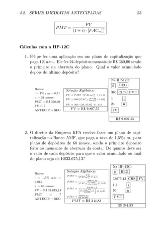 4.2. SÉRIES IMEDIATAS ANTECIPADAS 53
PMT =
FV
(1 + i) · [FACm]n
i
Cálculos com a HP-12C
1. Felipe fez uma aplicação em um plano de capitalização que
paga 1% a.m.. Ele fez 24 depósitos mensais de R$ 360,00 sendo
o primeiro na abertura do plano. Qual o valor acumulado
depois do último depósito?
Dados:
i = 1% a.m = 0,01
n = 24 meses
PMT = R$ 360,00
FV = ?
ANTECIP.→BEG
Solução Algébrica:
F V = P MT · [F ACm]n
i · (1 + i)
F V = 360·[F ACm]n=24
i=1%·(1, 01)
F V = 360 · [26, 9735] · (1, 01)
FV = R$ 9.807,55
Na HP-12C:
g BEG
360 CHS PMT
1 i
24 n
FV
R$ 9.807,55
2. O diretor da Empresa KPA resolve fazer um plano de capi-
talização no Banco AMF, que paga a taxa de 1,5%a.m. para
plano de depósitos de 60 meses, sendo o primeiro depósito
feito no momento de abertura da conta. De quanto deve ser
o valor de cada depósito para que o valor acumulado no nal
do plano seja de R$33.675,13?
Dados:
i = 1,5% a.m =
0,015
n = 60 meses
FV = R$ 33.675,13
PMT = ?
ANTECIP.→BEG
Solução Algébrica:
P MT = F V
[F ACm]n
i
·(1+i)
P MT = 33675,13
[F ACm]n=60
i=1,5%
·(1,015)
P MT = 33675,13
(1,015)60−1
0,015
·(1,015)
P MT = 33675,13
97,65787
PMT = R$ 344,83
Na HP-12C:
g BEG
33675,13 CHS FV
1,5 i
60 n
PMT
R$ 344,83
 