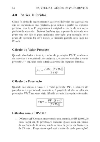 54 CAPÍTULO 4. SÉRIES DE PAGAMENTOS
4.3 Séries Diferidas
Como foi denido anteriormente, as séries diferidas são aquelas em
que os pagamentos são exigíveis, pelo menos a partir do segundo
período, isto é, o 1
o pagamento é exigível a partir de um certo
período de carência. Deve-se lembrar que o prazo de carência é o
prazo em que não se paga nenhuma prestação, por exemplo, se o
prazo de carência for de 5 meses, a primeira parcela será paga no
6
o mês.
Cálculo do Valor Presente
Quando são dados a taxa i, o valor da prestação PMT, o número
de parcelas n e o período de carência c, é possível calcular o valor
presente PV em uma série diferida através da seguinte fórmula:
PV =
PMT · [FV Pm]n
i
(1 + i)c
Cálculo da Prestação
Quando são dados a taxa i, o valor presente PV , o número de
parcelas n e o período de carência c, é possível calcular o valor da
prestação PMT em uma série diferida através da seguinte fórmula:
PMT =
PV · (1 + i)c
[FV Pm]n
i
Cálculos com a HP-12C
1. O Grupo AFK tomou emprestado uma quantia de R$ 12.000,00
para pagar em 20 prestações mensais iguais, com um prazo
de carência de 6 meses, sendo a taxa de juros da nanceira
de 2% a.m.. Pergunta-se qual será o valor de cada prestação?
 
