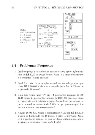 56 CAPÍTULO 4. SÉRIES DE PAGAMENTOS
Dados:
PMT = R$ 400,00
n = 8 mesais
c = 3 meses
i = 5% a.m = 0,05
PV = ?
Solução Algébrica:
P V =
P MT · [F V Pm]n
i
(1 + i)c
P V =
400 · [F V Pm]n=8
i=5%
(1, 05)3
P V =
400 · 6, 46321
1, 157625
P V =
2585, 29
1, 157625
PV = R$ 2.233,27
Na HP-12C:
g END
400 CHS PMT
8 n
5 i
PV
R$ 2.585,29
CHS FV
3 n
0 PMT
PV
R$ 2.233,27
4.4 Problemas Propostos
1. Qual é o preço a vista de uma mercadoria cuja prestação men-
sal é de R$ 30,00 se a taxa for de 3%a.m. e o prazo de 18 meses
e o crediário foi sem entrada?
2. Qual é o valor da prestação mensal de um refrigerador que
custa R$ 1.000,00 a vista se a taxa de juros for de 2%a.m. e
o prazo de 24 meses?
3. Uma loja vende uma TV em 12 prestações mensais de R$
97,49 ou em 24 prestações mensais de R$61,50. Nos dois casos
o cliente não dará entrada alguma. Sabendo-se que a taxa de
juros de crédito pessoal é de 2,5%a.m., pergunta-se qual é o
melhor sistema para o comprador?
4. A Loja INFO S.A. vende o computador KDL por R$ 2.000,00
a vista ou nanciado em 18 meses, a juros de 3,5%a.m. Qual
será a prestação mensal, se não for dada nenhuma entrada e
a primeira prestação vencer após 1 mês?
 