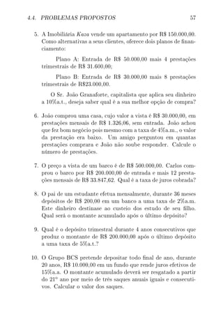 4.4. PROBLEMAS PROPOSTOS 57
5. A Imobiliária Kaza vende um apartamento por R$ 150.000,00.
Como alternativas a seus clientes, oferece dois planos de nan-
ciamento:
Plano A: Entrada de R$ 50.000,00 mais 4 prestações
trimestrais de R$ 31.600,00;
Plano B: Entrada de R$ 30.000,00 mais 8 prestações
trimestrais de R$23.000,00.
O Sr. João Granaforte, capitalista que aplica seu dinheiro
a 10%a.t., deseja saber qual é a sua melhor opção de compra?
6. João comprou uma casa, cujo valor a vista é R$ 30.000,00, em
prestações mensais de R$ 1.326,06, sem entrada. João achou
que fez bom negócio pois mesmo com a taxa de 4%a.m., o valor
da prestação era baixo. Um amigo perguntou em quantas
prestações comprara e João não soube responder. Calcule o
número de prestações.
7. O preço a vista de um barco é de R$ 500.000,00. Carlos com-
prou o barco por R$ 200.000,00 de entrada e mais 12 presta-
ções mensais de R$ 33.847,62. Qual é a taxa de juros cobrada?
8. O pai de um estudante efetua mensalmente, durante 36 meses
depósitos de R$ 200,00 em um banco a uma taxa de 2%a.m.
Este dinheiro destinase ao custeio dos estudo de seu lho.
Qual será o montante acumulado após o último depósito?
9. Qual é o depósito trimestral durante 4 anos consecutivos que
produz o montante de R$ 200.000,00 após o último depósito
a uma taxa de 5%a.t.?
10. O Grupo BCS pretende depositar todo nal de ano, durante
20 anos, R$ 10.000,00 em un fundo que rende juros efetivos de
15%a.a. O montante acumulado deverá ser resgatado a partir
do 21
o ano por meio de três saques anuais iguais e consecuti-
vos. Calcular o valor dos saques.
 