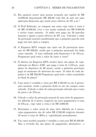 58 CAPÍTULO 4. SÉRIES DE PAGAMENTOS
11. Em quantos meses uma pessoa acumula um capital de R$
12.000,00 depositando R$ 493,88 todo m de mês em uma
aplicação nanceira que rende juros efetivos de 2% a.m.?
12. O Prof Sabitudo, ao comprar um carro cujo valor à vista é
de R$ 14.000,00, teve o seu usado avaliado em R$ 6.000,00
e aceito como entrada. O saldo será pago em 20 parcelas
mensais e iguais a juros efetivos de 6% a.m. Calcular o valor
da prestação mensal considerando que a primeira parcela será
paga um mês após a compra.
13. A Empresa KPA compra um carro em 24 prestações men-
sais de R$ 630,64, sendo que a primeira prestação foi dada
como entrada. A taxa utilizada pela nanceira é de 4%a.m.
Perguntase qual seria o valor do carro a vista?
14. O diretor da Empresa KPA resolve fazer um plano de capi-
talização no Banco AMF, que paga a taxa de 1,5%a.m. para
plano de depósitos de 60 meses, sendo a primeira prestação
paga no momento de abertura da conta. O valor de cada de-
pósito é de R$ 350,00 Perguntase qual será o valor acumulado
no nal do plano?
15. Uma moto é vendida a vista por R$ 4.500,00 ou em 5 presta-
ções mensais, sendo a primeira dada no ato da compra como
entrada. Calcule o valor de cada prestação sabendo que a taxa
de juros é de 5%a.m.
16. Calcule o valor da prestação mensal de uma série de pagamen-
tos diferida de 4 meses, exigíveis em nove pagamentos à taxa
de 6%a.m., cujo valor a vista é de R$ 2.600,00.
17. Determine o valor atual de uma série diferida de 4 meses,
cujos pagamentos são de valor R$ 2.500,00 exigíveis durante
18 meses à taxa de 36%a.a. capitalizada mensalmente.
18. Um carro modelo popular é vendido a vista por R$ 20.400,00.
Mas a revenda faz um plano de pagamento alternativo: o
 