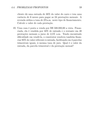 4.4. PROBLEMAS PROPOSTOS 59
cliente dá uma entrada de 30% do valor do carro e tem uma
carência de 6 meses para pagar as 24 prestações mensais. A
revenda utiliza a taxa de 2%a.m. neste tipo de nanciamento.
Calcule o valor de cada prestação.
19. Uma casa é posta a venda por R$ 500.000,00 a vista. Finan-
ciada, ela é vendida por 50% de entrada e o restante em 48
prestações mensais a juros de 2,5% a.m. Tendo encontrado
diculdade em vendê-la, o construtor resolveu também nan-
ciar 80% do valor referente à entrada, facilitando em 4 parcelas
trimestrais iguais, à mesma taxa de juro. Qual é o valor da
entrada, da parcela trimestral e da prestação mensal?
 