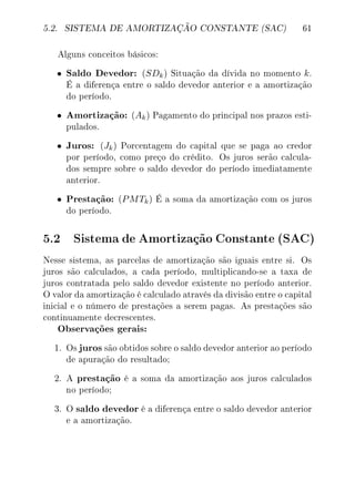 5.2. SISTEMA DE AMORTIZAÇÃO CONSTANTE (SAC) 61
Alguns conceitos básicos:
• Saldo Devedor: (SDk) Situação da dívida no momento k.
É a diferença entre o saldo devedor anterior e a amortização
do período.
• Amortização: (Ak) Pagamento do principal nos prazos esti-
pulados.
• Juros: (Jk) Porcentagem do capital que se paga ao credor
por período, como preço do crédito. Os juros serão calcula-
dos sempre sobre o saldo devedor do período imediatamente
anterior.
• Prestação: (PMTk) É a soma da amortização com os juros
do período.
5.2 SistemadeAmortizaçãoConstante(SAC)
Nesse sistema, as parcelas de amortização são iguais entre si. Os
juros são calculados, a cada período, multiplicando-se a taxa de
juros contratada pelo saldo devedor existente no período anterior.
O valor da amortização é calculado através da divisão entre o capital
inicial e o número de prestações a serem pagas. As prestações são
continuamente decrescentes.
Observações gerais:
1. Os juros são obtidos sobre o saldo devedor anterior ao período
de apuração do resultado;
2. A prestação é a soma da amortização aos juros calculados
no período;
3. O saldo devedor é a diferença entre o saldo devedor anterior
e a amortização.
 