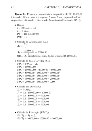 62 CAPÍTULO 5. EMPRÉSTIMOS
Exemplo: Uma empresa contrai um empréstimo de R$100.000,00
à taxa de 10%a.a. para ser pago em 5 anos. Monte a planilha desse
empréstimo utilizando o Sistema de Amortização Constante (SAC).
• Dados:
i = 10% a.a = 0,1
n = 5 anos
PV = R$ 100.000,00
PMT = ?
• Cálculo da Amortização (Ak):
Ak =
PV
n
Ak =
100000, 00
5
= 20000, 00
OBS.: As amortizações serão todas iguais a R$ 20000,00.
• Cálculo do Saldo Devedor (SDk)
SDk = SDk−1 − Ak
SD0 = 100000, 00
SD1 = 100000, 00 − 20000, 00 = 80000, 00
SD2 = 80000, 00 − 20000, 00 = 60000, 00
SD3 = 60000, 00 − 20000, 00 = 40000, 00
SD4 = 40000, 00 − 20000, 00 = 20000, 00
SD5 = 20000, 00 − 20000, 00 = 0, 00
• Cálculo dos Juros (Jk)
Jk = i · SDk−1
J1 = 0, 1 · 100000, 00 = 10000, 00
J2 = 0, 1 · 80000, 00 = 8000, 00
J3 = 0, 1 · 60000, 00 = 6000, 00
J4 = 0, 1 · 40000, 00 = 4000, 00
J5 = 0, 1 · 20000, 00 = 2000, 00
• Cálculo da Prestação (PMTk)
PMTk = Ak + Jk
PMT1 = 20000, 00 + 10000, 00 = 30000, 00
 