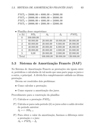 5.3. SISTEMA DE AMORTIZAÇÃO FRANCÊS (SAF) 63
PMT2 = 20000, 00 + 8000, 00 = 28000, 00
PMT3 = 20000, 00 + 6000, 00 = 26000, 00
PMT4 = 20000, 00 + 4000, 00 = 24000, 00
PMT5 = 20000, 00 + 2000, 00 = 22000, 00
• Planilha desse empréstimo:
n (k) SDk Ak Jk PMTk
0 100.000,00   
1 80.000,00 20.000,00 10.000,00 30.000,00
2 60.000,00 20.000,00 8.000,00 28.000,00
3 40.000,00 20.000,00 6.000,00 26.000,00
4 20.000,00 20.000,00 4.000,00 24.000,00
5 0,00 20.000,00 2.000,00 22.000,00
Total  100.000,00 30.000,00 130.000,00
5.3 Sistema de Amortização Francês (SAF)
No Sistema de Amortização Francês as prestações são iguais entre
si, periódicas e calculadas de tal modo que uma parte paga os juros e
a outra, o principal. A dívida ca completamente saldada na última
prestação.
Devem ser resolvidos dois problemas:
• Como calcular a prestação;
• Como separar a amortização dos juros.
Procedimento para a construção da planilha:
1
o) Calcula-se a prestação PMTk;
2
o) Calcula-se para cada período (k) os juros sobre o saldo devedor
do período anterior:
Jk = i · SDk−1
3
o) Para obter o valor da amortização, fazemos a diferença entre
a prestação e o juro:
Ak = PMTk − Jk
 