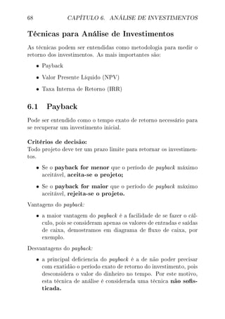 68 CAPÍTULO 6. ANÁLISE DE INVESTIMENTOS
Técnicas para Análise de Investimentos
As técnicas podem ser entendidas como metodologia para medir o
retorno dos investimentos. As mais importantes são:
• Payback
• Valor Presente Líquido (NPV)
• Taxa Interna de Retorno (IRR)
6.1 Payback
Pode ser entendido como o tempo exato de retorno necessário para
se recuperar um investimento inicial.
Critérios de decisão:
Todo projeto deve ter um prazo limite para retornar os investimen-
tos.
• Se o payback for menor que o período de payback máximo
aceitável, aceita-se o projeto;
• Se o payback for maior que o período de payback máximo
aceitável, rejeita-se o projeto.
Vantagens do payback:
• a maior vantagem do payback é a facilidade de se fazer o cál-
culo, pois se consideram apenas os valores de entradas e saídas
de caixa, demostramos em diagrama de uxo de caixa, por
exemplo.
Desvantagens do payback:
• a principal deciencia do payback é a de não poder precisar
com exatidão o período exato de retorno do investimento, pois
desconsidera o valor do dinheiro no tempo. Por este motivo,
esta técnica de análise é considerada uma técnica não sos-
ticada.
 