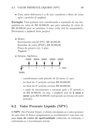 6.2. VALOR PRESENTE LÍQUIDO (NPV) 69
• Uma outra deciencia é a de não considerar o uxo de caixa
após o período de payback.
Exemplo: Uma padaria está considerando a aquisição de um ma-
quinário no valor de R$ 50.000,00, que gera entradas de caixa de
R$ 20.000,00 para os próximos 5 anos (vida útil do maquinário).
Determinar o payback deste projeto.
• Dados:
Investimento inicial (PV): R$ 50.000,00
Entradas de caixa (PMT): R$ 20.000,00
Prazo do projeto (n): 5 anos
Payback: ?
• Solução Algébrica:
 consideramos cada período de 12 meses (1 ano)
 no nal do 1
o período retorna R$ 20.000,00;
 no nal do 2
o período retorna R$ 20.000,00;
 o saldo de investimento a retornar após o 2
o período é
de R$ 10.000,00, ou seja, o payback será de 2 anos e
meio (pois R$ 10.000,00 corresponde ao retorno de meio
período).
6.2 Valor Presente Líquido (NPV)
O NPV (Net Present Value), é obtido calculando-se o valor presente
de uma série de uxos (pagamentos ou recebimentos) com base em
uma taxa de custo de oportunidade conhecida ou estimada, e
subtraindo-se o investimento inicial.
 