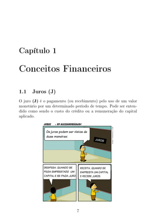 Capítulo 1
Conceitos Financeiros
1.1 Juros (J)
O juro (J) é o pagamento (ou recebimento) pelo uso de um valor
monetário por um determinado período de tempo. Pode ser enten-
dido como sendo o custo do crédito ou a remuneração do capital
aplicado.
7
 