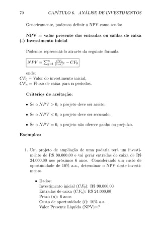 70 CAPÍTULO 6. ANÁLISE DE INVESTIMENTOS
Genericamente, podemos denir o NPV como sendo:
NPV = valor presente das entradas ou saídas de caixa
(-) Investimento inicial
Podemos representá-lo através da seguinte fórmula:
NPV = n
j=1
CFn
(1+i)n − CF0
onde:
CF0 = Valor do investimento inicial;
CFn = Fluxo de caixa para n períodos.
Critérios de aceitação:
• Se o NPV  0, o projeto deve ser aceito;
• Se o NPV  0, o projeto deve ser recusado;
• Se o NPV = 0, o projeto não oferece ganho ou prejuízo.
Exemplos:
1. Um projeto de ampliação de uma padaria terá um investi-
mento de R$ 90.000,00 e vai gerar entradas de caixa de R$
24.000,00 nos próximos 6 anos. Considerando um custo de
oportunidade de 10% a.a., determinar o NPV deste investi-
mento.
• Dados:
Investimento inicial (CF0): R$ 90.000,00
Entradas de caixa (CFn): R$ 24.000,00
Prazo (n): 6 anos
Custo de oportunidade (i): 10% a.a.
Valor Presente Líquido (NPV)=?
 