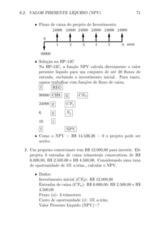 6.2. VALOR PRESENTE LÍQUIDO (NPV) 71
• Fluxo de caixa do projeto de Investimento:
• Solução na HP-12C
Na HP-12C, a função NPV calcula diretamente o valor
presente líquido para um conjunto de até 20 uxos de
entrada, excluindo o investimento inicial. Para tanto,
vamos trabalhar com funções de uxo de caixa.
f REG
90000 CHS g CF0
24000 g CFj
6 g Nj
10 i
f NPV
• Como o NPV = R$ 14.526,26  0 o projeto pode ser
aceito.
2. Um pequeno comerciante tem R$ 12.000,00 para investir. Ele
projeta 3 entradas de caixa trimestrais consecutivas de R$
6.000,00, R$ 2.500,00 e R$ 4.500,00. Considerando uma taxa
de oportunidade de 5% a.trim., calcular o NPV.
• Dados:
Investimento inicial (CF0): R$ 12.000,00
Entradas de caixa (CFn): R$ 6.000,00; R$ 2.500,00 e R$
4.500,00
Prazo (n): 3 trimestres
Custo de oportunidade (i): 5% a.trim.
Valor Presente Líquido (NPV)=?
 