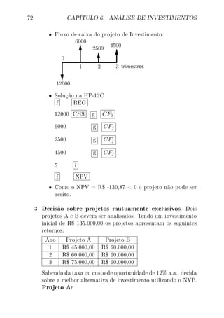 72 CAPÍTULO 6. ANÁLISE DE INVESTIMENTOS
• Fluxo de caixa do projeto de Investimento:
• Solução na HP-12C
f REG
12000 CHS g CF0
6000 g CFj
2500 g CFj
4500 g CFj
5 i
f NPV
• Como o NPV = R$ -130,87  0 o projeto não pode ser
aceito.
3. Decisão sobre projetos mutuamente exclusivos- Dois
projetos A e B devem ser analisados. Tendo um investimento
inicial de R$ 135.000,00 os projetos apresentam os seguintes
retornos:
Ano Projeto A Projeto B
1 R$ 45.000,00 R$ 60.000,00
2 R$ 60.000,00 R$ 60.000,00
3 R$ 75.000,00 R$ 60.000,00
Sabendo da taxa ou custo de oportunidade de 12% a.a., decida
sobre a melhor alternativa de investimento utilizando o NVP.
Projeto A:
 