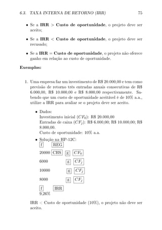 6.3. TAXA INTERNA DE RETORNO (IRR) 75
• Se a IRR  Custo de oportunidade, o projeto deve ser
aceito;
• Se a IRR  Custo de oportunidade, o projeto deve ser
recusado;
• Se a IRR = Custo de oportunidade, o projeto não oferece
ganho em relação ao custo de oportunidade.
Exemplos:
1. Uma empresa faz um investimento de R$ 20.000,00 e tem como
previsão de retorno três entradas anuais consecutivas de R$
6.000,00, R$ 10.000,00 e R$ 8.000,00 respectivamente. Sa-
bendo que um custo de oportunidade aceitável é de 10% a.a.,
utilize a IRR para avaliar se o projeto deve ser aceito.
• Dados:
Investimento inicial (CF0): R$ 20.000,00
Entradas de caixa (CFj): R$ 6.000,00; R$ 10.000,00; R$
8.000,00.
Custo de oportunidade: 10% a.a.
• Solução na HP-12C:
f REG
20000 CHS g CF0
6000 g CFj
10000 g CFj
8000 g CFj
f IRR
9,26%
IRR  Custo de oportunidade (10%), o projeto não deve ser
aceito.
 