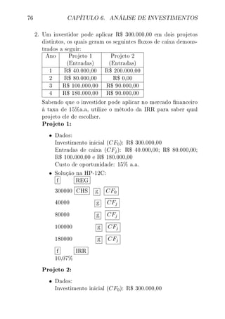 76 CAPÍTULO 6. ANÁLISE DE INVESTIMENTOS
2. Um investidor pode aplicar R$ 300.000,00 em dois projetos
distintos, os quais geram os seguintes uxos de caixa demons-
trados a seguir:
Ano Projeto 1 Projeto 2
(Entradas) (Entradas)
1 R$ 40.000,00 R$ 200.000,00
2 R$ 80.000,00 R$ 0,00
3 R$ 100.000,00 R$ 90.000,00
4 R$ 180.000,00 R$ 90.000,00
Sabendo que o investidor pode aplicar no mercado nanceiro
à taxa de 15%a.a, utilize o método da IRR para saber qual
projeto ele de escolher.
Projeto 1:
• Dados:
Investimento inicial (CF0): R$ 300.000,00
Entradas de caixa (CFj): R$ 40.000,00; R$ 80.000,00;
R$ 100.000,00 e R$ 180.000,00
Custo de oportunidade: 15% a.a.
• Solução na HP-12C:
f REG
300000 CHS g CF0
40000 g CFj
80000 g CFj
100000 g CFj
180000 g CFj
f IRR
10,07%
Projeto 2:
• Dados:
Investimento inicial (CF0): R$ 300.000,00
 