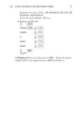 6.3. TAXA INTERNA DE RETORNO (IRR) 77
Entradas de caixa (CFj): R$ 200.000,00; R$ 0,00; R$
90.000,00 e R$ 90.000,00
Custo de oportunidade: 10% a.a.
• Solução na HP-12C:
f REG
300000 CHS g CF0
200000 g CFj
0 g CFj
90000 g CFj
90000 g CFj
f IRR
11,97%
O Projeto 2 deve ser aceito por ter IRR  Custo de oportu-
nidade (10%) e ser maior do que o IRR do Projeto 1.
 