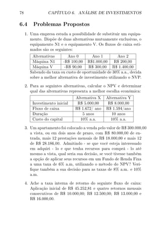 78 CAPÍTULO 6. ANÁLISE DE INVESTIMENTOS
6.4 Problemas Propostos
1. Uma empresa estuda a possibilidade de substituir um equipa-
mento. Dispõe de duas alternativas mutuamente exclusivas, o
equipamento N1 e o equipamento V. Os uxos de caixa esti-
mados são os seguintes:
Alternativas Ano 0 Ano 1 Ano 2
Máquina N1 -R$ 100,00 R$1.000,00 R$ 200,00
Máquina V -R$ 90,00 R$ 300,00 R$ 1.400,00
Sabendo da taxa ou custo de oportunidade de 30% a.a., decida
sobre a melhor alternativa de investimento utilizando o NVP.
2. Para as seguintes alternativas, calcular o NPV e determinar
qual das alternativas representa a melhor escolha econômica:
Alternativa X Alternativa Y
Investimento inicial R$ 5.000,00 R$ 8.000,00
Fluxo de caixa R$ 1.672/ ano R$ 1.594/ano
Duração 5 anos 10 anos
Custo do capital 10% a.a. 10% a.a.
3. Um apartamento foi colocado a venda pelo valor de R$ 300.000,00
a vista, ou em dois anos de prazo, com R$ 80.000,00 de en-
trada, mais 12 prestações mensais de R$ 18.000,00 e mais 12
de R$ 28.186,00. Admitindo - se que você esteja interessado
em adquiri - lo e que tenha recursos para comprá - lo até
mesmo a vista, qual seria sua decisão, se você tivesse também
a opção de aplicar seus recursos em um Fundo de Renda Fixa
a uma taxa de 6% a.m, utilizando o método do NPV? Veri-
que também a sua decisão para as taxas de 8% a.m. e 10%
a.m.
4. Ache a taxa interna de retorno do seguinte uxo de caixa:
Aplicação inicial de R$ 45.252,81 e quatro retornos mensais
consecutivos de R$ 10.000,00; R$ 12.500,00; R$ 13.000,00 e
R$ 16.000,00.
 