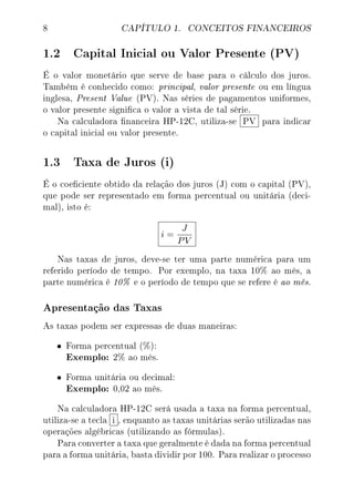8 CAPÍTULO 1. CONCEITOS FINANCEIROS
1.2 Capital Inicial ou Valor Presente (PV)
É o valor monetário que serve de base para o cálculo dos juros.
Também é conhecido como: principal, valor presente ou em língua
inglesa, Present Value (PV). Nas séries de pagamentos uniformes,
o valor presente signica o valor a vista de tal série.
Na calculadora nanceira HP-12C, utiliza-se PV para indicar
o capital inicial ou valor presente.
1.3 Taxa de Juros (i)
É o coeciente obtido da relação dos juros (J) com o capital (PV),
que pode ser representado em forma percentual ou unitária (deci-
mal), isto é:
i =
J
PV
Nas taxas de juros, deve-se ter uma parte numérica para um
referido período de tempo. Por exemplo, na taxa 10% ao mês, a
parte numérica é 10% e o período de tempo que se refere é ao mês.
Apresentação das Taxas
As taxas podem ser expressas de duas maneiras:
• Forma percentual (%):
Exemplo: 2% ao mês.
• Forma unitária ou decimal:
Exemplo: 0,02 ao mês.
Na calculadora HP-12C será usada a taxa na forma percentual,
utiliza-se a tecla i , enquanto as taxas unitárias serão utilizadas nas
operações algébricas (utilizando as fórmulas).
Para converter a taxa que geralmente é dada na forma percentual
para a forma unitária, basta dividir por 100. Para realizar o processo
 