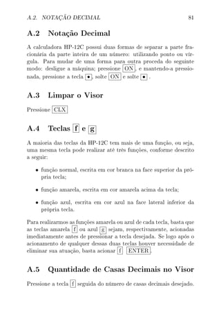 A.2. NOTAÇÃO DECIMAL 81
A.2 Notação Decimal
A calculadora HP-12C possui duas formas de separar a parte fra-
cionária da parte inteira de um número: utilizando ponto ou vír-
gula. Para mudar de uma forma para outra proceda do seguinte
modo: desligue a máquina; pressione ON , e mantendo-a pressio-
nada, pressione a tecla • , solte ON e solte • .
A.3 Limpar o Visor
Pressione CLX
A.4 Teclas f e g
A maioria das teclas da HP-12C tem mais de uma função, ou seja,
uma mesma tecla pode realizar até três funções, conforme descrito
a seguir:
• função normal, escrita em cor branca na face superior da pró-
pria tecla;
• função amarela, escrita em cor amarela acima da tecla;
• função azul, escrita em cor azul na face lateral inferior da
própria tecla.
Para realizarmos as funções amarela ou azul de cada tecla, basta que
as teclas amarela f ou azul g sejam, respectivamente, acionadas
imediatamente antes de pressionar a tecla desejada. Se logo após o
acionamento de qualquer dessas duas teclas houver necessidade de
eliminar sua atuação, basta acionar f ENTER .
A.5 Quantidade de Casas Decimais no Visor
Pressione a tecla f seguida do número de casas decimais desejado.
 