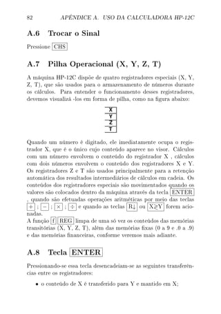 82 APÊNDICE A. USO DA CALCULADORA HP-12C
A.6 Trocar o Sinal
Pressione CHS
A.7 Pilha Operacional (X, Y, Z, T)
A máquina HP-12C dispõe de quatro registradores especiais (X, Y,
Z, T), que são usados para o armazenamento de números durante
os cálculos. Para entender o funcionamento desses registradores,
devemos visualizá -los em forma de pilha, como na gura abaixo:
Quando um número é digitado, ele imediatamente ocupa o regis-
trador X, que é o único cujo conteúdo aparece no visor. Cálculos
com um número envolvem o conteúdo do registrador X , cálculos
com dois números envolvem o conteúdo dos registradores X e Y.
Os registradores Z e T são usados principalmente para a retenção
automática dos resultados intermediários de cálculos em cadeia. Os
conteúdos dos registradores especiais são movimentados quando os
valores são colocados dentro da máquina através da tecla ENTER
, quando são efetuadas operações aritméticas por meio das teclas
+ ; − ; × ; ÷ e quando as teclas R↓ ou X Y forem acio-
nadas.
A função f REG limpa de uma só vez os conteúdos das memórias
transitórias (X, Y, Z, T), além das memórias xas (0 a 9 e .0 a .9)
e das memórias nanceiras, conforme veremos mais adiante.
A.8 Tecla ENTER
Pressionando-se essa tecla desencadeiam-se as seguintes transferên-
cias entre os registradores:
• o conteúdo de X é transferido para Y e mantido em X;
 