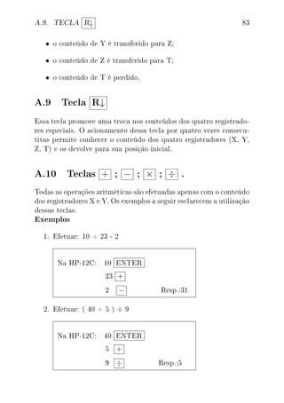 A.9. TECLA R↓ 83
• o conteúdo de Y é transferido para Z;
• o conteúdo de Z é transferido para T;
• o conteúdo de T é perdido.
A.9 Tecla R↓
Essa tecla promove uma troca nos conteúdos dos quatro registrado-
res especiais. O acionamento dessa tecla por quatro vezes consecu-
tivas permite conhecer o conteúdo dos quatro registradores (X, Y,
Z, T) e os devolve para sua posição inicial.
A.10 Teclas + ; − ; × ; ÷ .
Todas as operações aritméticas são efetuadas apenas com o conteúdo
dos registradores X e Y. Os exemplos a seguir esclarecem a utilização
dessas teclas.
Exemplos
1. Efetuar: 10 + 23 - 2
Na HP-12C: 10 ENTER
23 +
2 − Resp.:31
2. Efetuar: ( 40 + 5 ) ÷ 9
Na HP-12C: 40 ENTER
5 +
9 ÷ Resp.:5
 