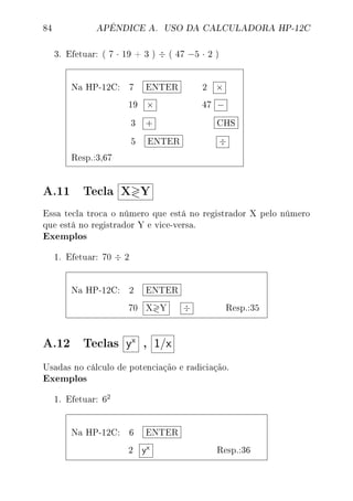 84 APÊNDICE A. USO DA CALCULADORA HP-12C
3. Efetuar: ( 7 · 19 + 3 ) ÷ ( 47 −5 · 2 )
Na HP-12C: 7 ENTER 2 ×
19 × 47 −
3 + CHS
5 ENTER ÷
Resp.:3,67
A.11 Tecla X Y
Essa tecla troca o número que está no registrador X pelo número
que está no registrador Y e vice-versa.
Exemplos
1. Efetuar: 70 ÷ 2
Na HP-12C: 2 ENTER
70 X Y ÷ Resp.:35
A.12 Teclas yx
, 1/x
Usadas no cálculo de potenciação e radiciação.
Exemplos
1. Efetuar: 62
Na HP-12C: 6 ENTER
2 yx Resp.:36
 