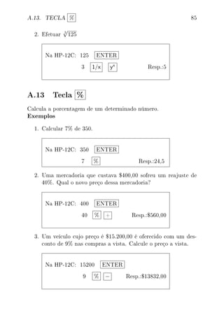 A.13. TECLA % 85
2. Efetuar
3
√
125
Na HP-12C: 125 ENTER
3 1/x yx Resp.:5
A.13 Tecla %
Calcula a porcentagem de um determinado número.
Exemplos
1. Calcular 7% de 350.
Na HP-12C: 350 ENTER
7 % Resp.:24,5
2. Uma mercadoria que custava $400,00 sofreu um reajuste de
40%. Qual o novo preço dessa mercadoria?
Na HP-12C: 400 ENTER
40 % + Resp.:$560,00
3. Um veículo cujo preço é $15.200,00 é oferecido com um des-
conto de 9% nas compras a vista. Calcule o preço a vista.
Na HP-12C: 15200 ENTER
9 % − Resp.:$13832,00
 