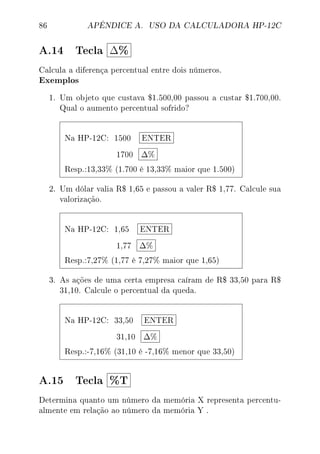 86 APÊNDICE A. USO DA CALCULADORA HP-12C
A.14 Tecla ∆%
Calcula a diferença percentual entre dois números.
Exemplos
1. Um objeto que custava $1.500,00 passou a custar $1.700,00.
Qual o aumento percentual sofrido?
Na HP-12C: 1500 ENTER
1700 ∆%
Resp.:13,33% (1.700 é 13,33% maior que 1.500)
2. Um dólar valia R$ 1,65 e passou a valer R$ 1,77. Calcule sua
valorização.
Na HP-12C: 1,65 ENTER
1,77 ∆%
Resp.:7,27% (1,77 é 7,27% maior que 1,65)
3. As ações de uma certa empresa caíram de R$ 33,50 para R$
31,10. Calcule o percentual da queda.
Na HP-12C: 33,50 ENTER
31,10 ∆%
Resp.:-7,16% (31,10 é -7,16% menor que 33,50)
A.15 Tecla %T
Determina quanto um número da memória X representa percentu-
almente em relação ao número da memória Y .
 
