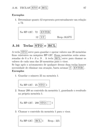 A.16. TECLAS STO E RCL 87
Exemplos
1. Determinar quanto 12 representa percentualmente um relação
a 72.
Na HP-12C: 72 ENTER
12 %T Resp.:16,67%
A.16 Teclas STO e RCL
A tecla STO serve para guardar e operar valores nas 20 memórias
xas existentes na máquina HP-12C. Essas memórias serão arma-
zenadas de 0 a 9 e .0 a .9 . A tecla RCL serve para chamar os
valores de cada uma das 20 memórias para o visor.
Se logo após o acionamento de qualquer dessas duas teclas houver
necessidade de eliminar sua atuação, basta acionar f ENTER .
Exemplos
1. Guardar o número 25 na memória 1.
Na HP-12C: 25 STO 1
2. Somar 200 ao conteúdo da memória 1, guardando o resultado
na própria memória 1.
Na HP-12C: 200 STO + 1
3. Chamar o conteúdo da memória 1 para o visor.
Na HP-12C: RCL 1 Resp.: 225
 