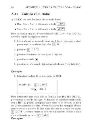 88 APÊNDICE A. USO DA CALCULADORA HP-12C
A.17 Cálculo com Datas
A HP-12C usa dois formatos distintos de datas:
• Dia - Mês - Ano → utilizando a tecla D.MY ;
• Mês - Dia - Ano → utilizando a tecla M.DY .
Para introduzir uma data com o formato Dia - Mês - Ano (D.MY),
devemos seguir os seguintes passos:
1. xe o número de casas decimais em 6 (seis), para que o visor
possa mostrar as datas digitadas ( f 6);
2. pressione g D.MY ;
3. pressione o número de dias (com 2 dígitos);
4. pressione a tecla • ;
5. pressione o mês (com 2 dígitos) seguido do ano (com 4 dígitos).
Exemplo
1. Introduzir a data 13 de novembro de 2014.
Na HP-12C: g D.MY
13 • 112014
Para introduzir uma data com o formato Mês-Dia-Ano (M.DY),
procedemos de modo análogo. As funções de calendário fornecidas
com a HP-12C podem manipular data entre 15 de outubro de 1582
até 25 de novembro de 4046. Veremos através dos exemplos abaixo
como calcular o número de dias entre duas datas através das teclas
g ∆DYS , e como somar ou subtrair um número de dias a uma
data utilizando as teclas g DATE .
Exemplos
 