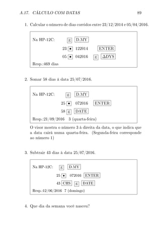 A.17. CÁLCULO COM DATAS 89
1. Calcular o número de dias corridos entre 23/12/2014 e 05/04/2016.
Na HP-12C: g D.MY
23 • 122014 ENTER
05 • 042016 g ∆DYS
Resp.:469 dias
2. Somar 58 dias á data 25/07/2016.
Na HP-12C: g D.MY
25 • 072016 ENTER
58 g DATE
Resp.:21/09/2016 3 (quarta-feira)
O visor mostra o número 3 à direita da data, o que indica que
a data cairá numa quarta-feira. (Segunda-feira corresponde
ao número 1)
3. Subtrair 43 dias à data 25/07/2016.
Na HP-12C: g D.MY
25 • 072016 ENTER
43 CHS g DATE
Resp.:12/06/2016 7 (domingo)
4. Que dia da semana você nasceu?
 