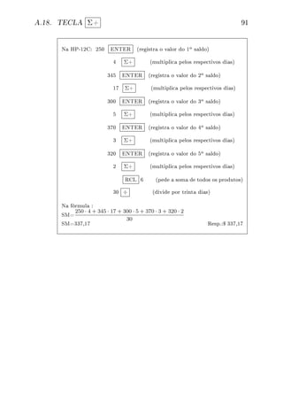 A.18. TECLA Σ+ 91
Na HP-12C: 250 ENTER (registra o valor do 1o saldo)
4 Σ+ (multiplica pelos respectivos dias)
345 ENTER (registra o valor do 2o saldo)
17 Σ+ (multiplica pelos respectivos dias)
300 ENTER (registra o valor do 3o saldo)
5 Σ+ (multiplica pelos respectivos dias)
370 ENTER (registra o valor do 4o saldo)
3 Σ+ (multiplica pelos respectivos dias)
320 ENTER (registra o valor do 5o saldo)
2 Σ+ (multiplica pelos respectivos dias)
RCL 6 (pede a soma de todos os produtos)
30 ÷ (divide por trinta dias)
Na fórmula :
SM=
250 · 4 + 345 · 17 + 300 · 5 + 370 · 3 + 320 · 2
30
SM=337,17 Resp.:$ 337,17
 